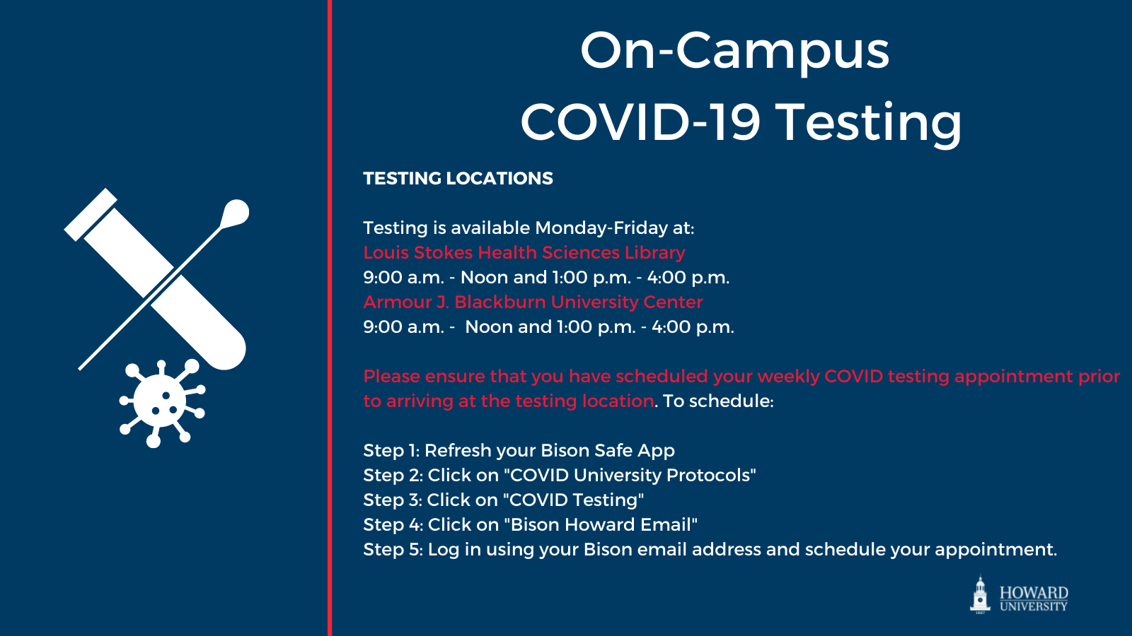 On-Campus COVID-19 testing locations: Monday-Friday at Louis Stokes Health Sciences Library, 9 a.m. - noon and 1 p.m. - 4 p.m; Armour J Blackburn University Center 9 a.m. - noon and 1 p.m. - 4 p.m. Please ensure that you have scheduled your weekly testing appointment prior to arriving at the testing location.